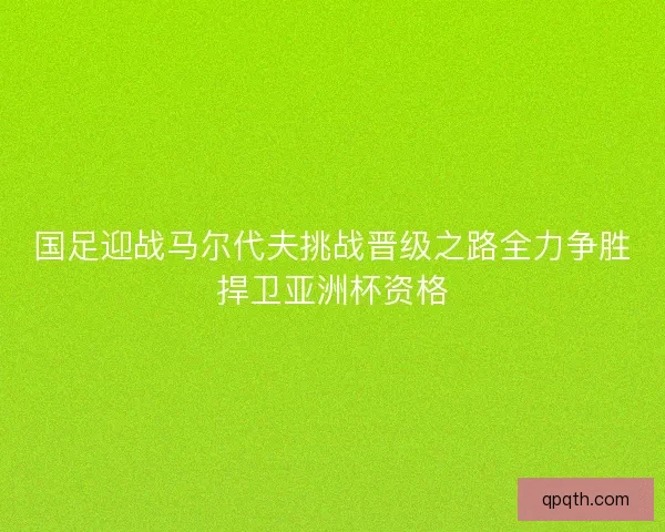 国足迎战马尔代夫挑战晋级之路全力争胜捍卫亚洲杯资格