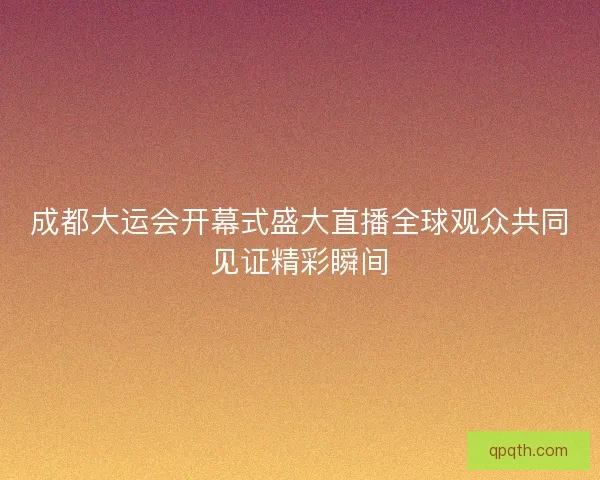成都大运会开幕式盛大直播全球观众共同见证精彩瞬间