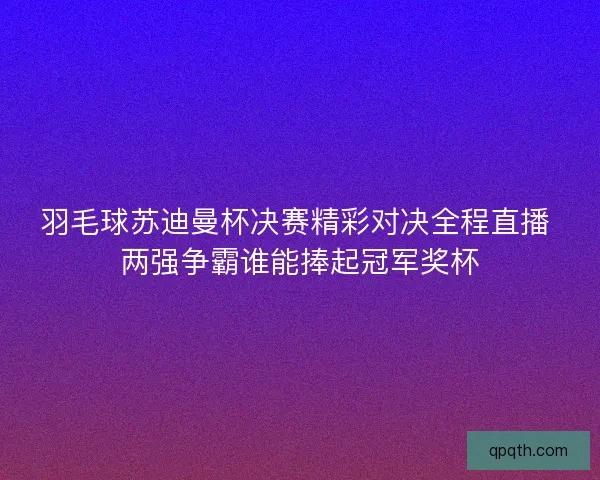 羽毛球苏迪曼杯决赛精彩对决全程直播 两强争霸谁能捧起冠军奖杯