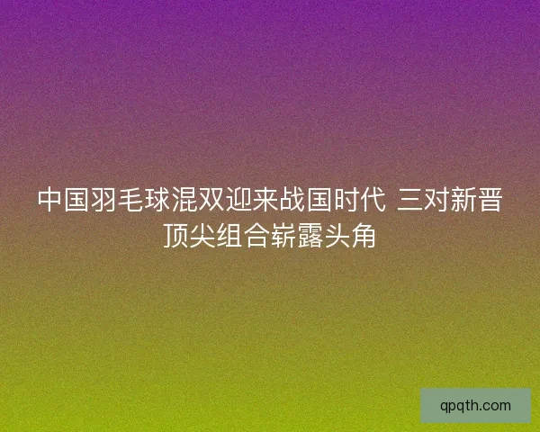 中国羽毛球混双迎来战国时代 三对新晋顶尖组合崭露头角