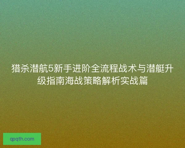 猎杀潜航5新手进阶全流程战术与潜艇升级指南海战策略解析实战篇
