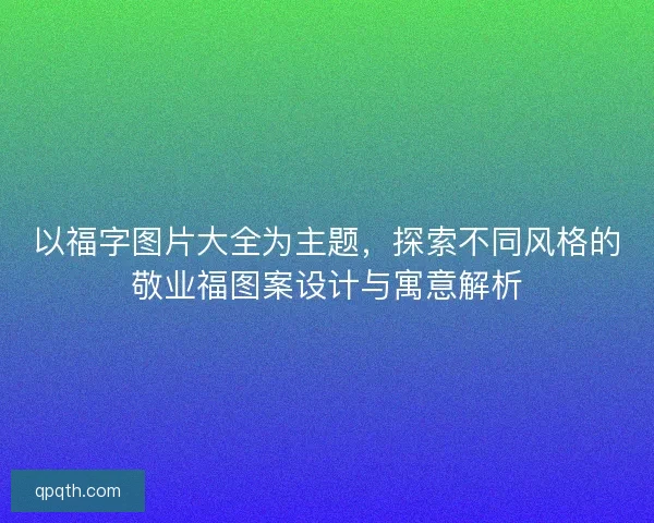 以福字图片大全为主题，探索不同风格的敬业福图案设计与寓意解析