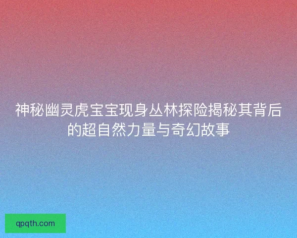 神秘幽灵虎宝宝现身丛林探险揭秘其背后的超自然力量与奇幻故事