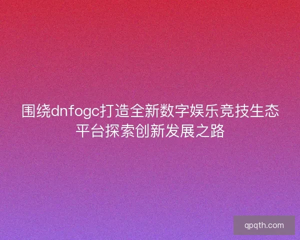 围绕dnfogc打造全新数字娱乐竞技生态平台探索创新发展之路