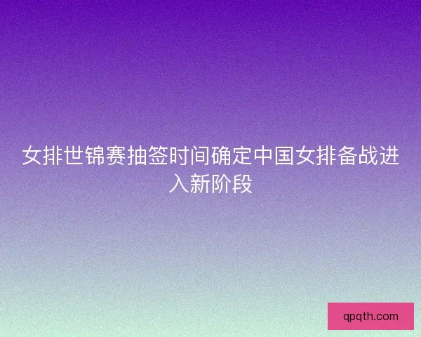 女排世锦赛抽签时间确定中国女排备战进入新阶段 女排世锦赛抽签时间确定中国女排备战进入新阶段