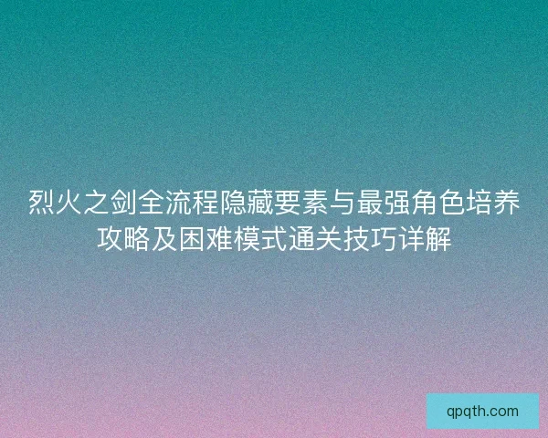 烈火之剑全流程隐藏要素与最强角色培养攻略及困难模式通关技巧详解 烈火之剑全流程隐藏要素与最强角色培养攻略及困难模式通关技巧详解