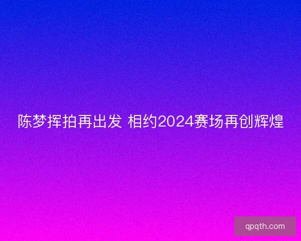 陈梦挥拍再出发 相约2024赛场再创辉煌 陈梦挥拍再出发 相约2024赛场再创辉煌