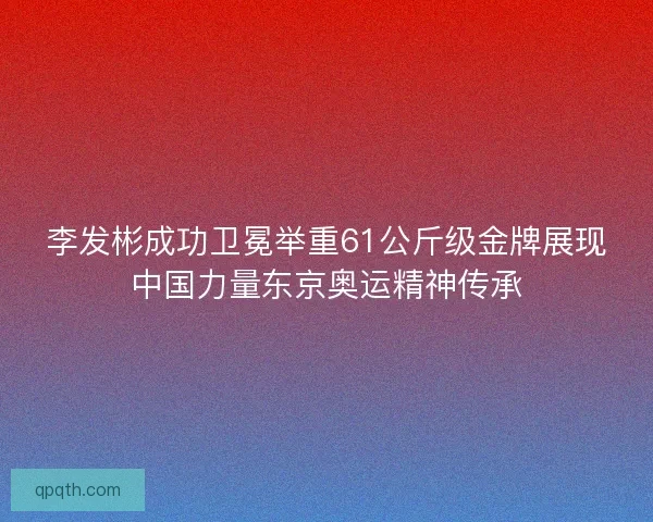 李发彬成功卫冕举重61公斤级金牌展现中国力量东京奥运精神传承