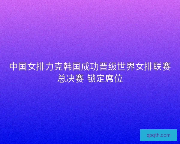 中国女排力克韩国成功晋级世界女排联赛总决赛 锁定席位