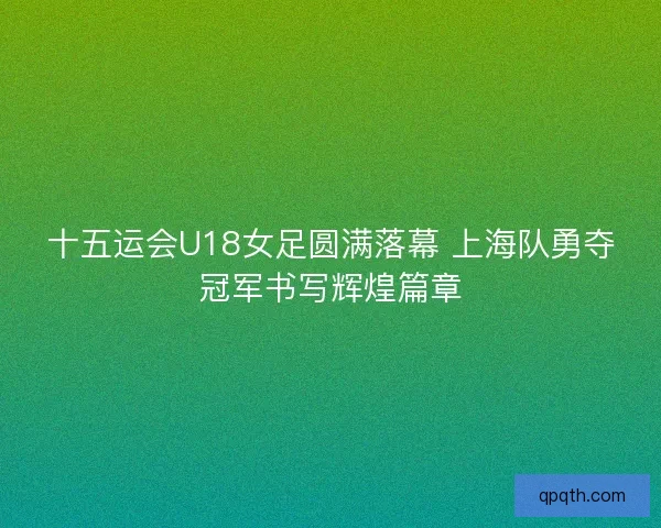 十五运会U18女足圆满落幕 上海队勇夺冠军书写辉煌篇章