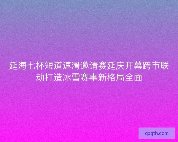 延海七杯短道速滑邀请赛延庆开幕跨市联动打造冰雪赛事新格局全面
