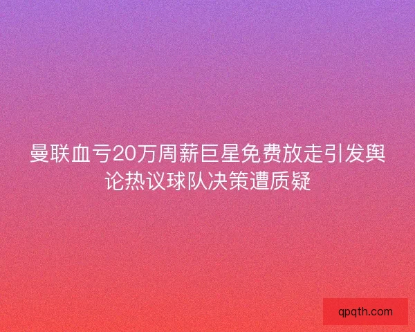 曼联血亏20万周薪巨星免费放走引发舆论热议球队决策遭质疑