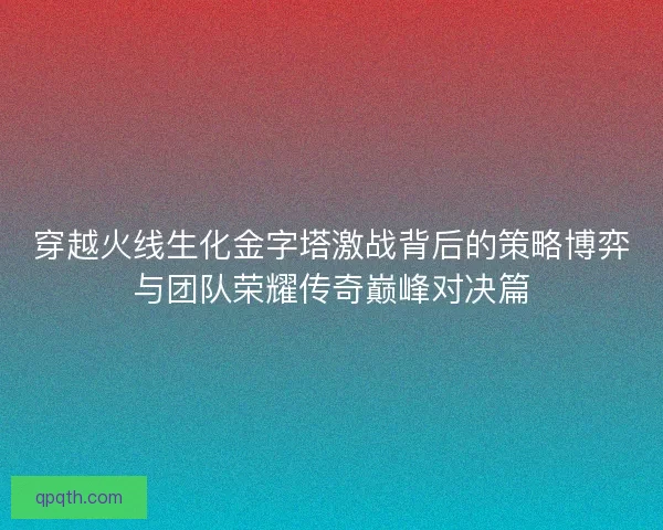 穿越火线生化金字塔激战背后的策略博弈与团队荣耀传奇巅峰对决篇