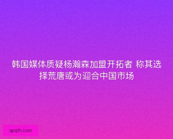 韩国媒体质疑杨瀚森加盟开拓者 称其选择荒唐或为迎合中国市场