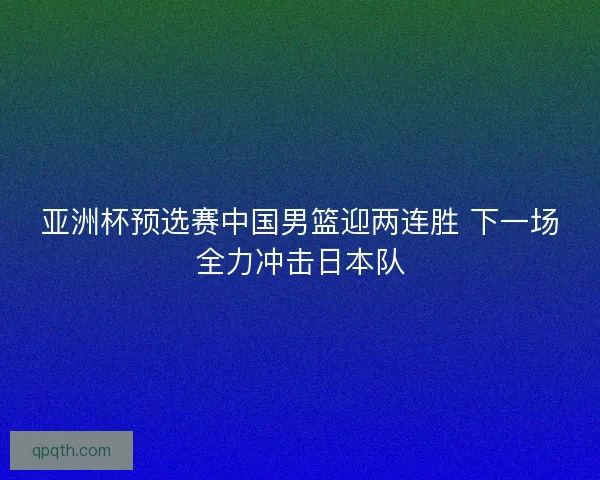 亚洲杯预选赛中国男篮迎两连胜 下一场全力冲击日本队 亚洲杯预选赛中国男篮迎两连胜 下一场全力冲击日本队