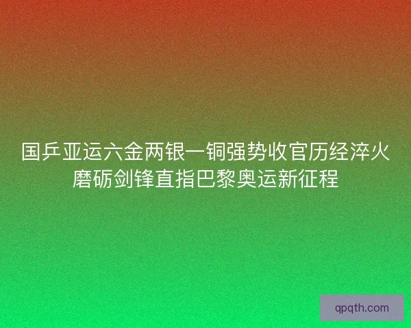 国乒亚运六金两银一铜强势收官历经淬火磨砺剑锋直指巴黎奥运新征程