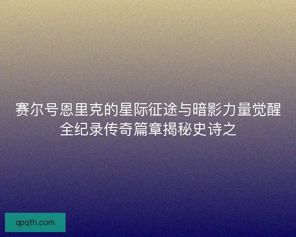 赛尔号恩里克的星际征途与暗影力量觉醒全纪录传奇篇章揭秘史诗之