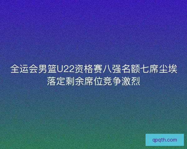 全运会男篮U22资格赛八强名额七席尘埃落定剩余席位竞争激烈