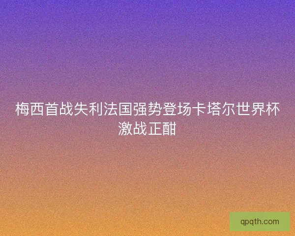 梅西首战失利法国强势登场卡塔尔世界杯激战正酣