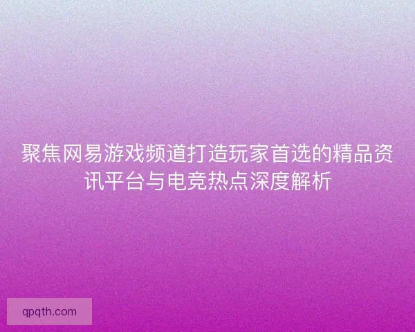 聚焦网易游戏频道打造玩家首选的精品资讯平台与电竞热点深度解析