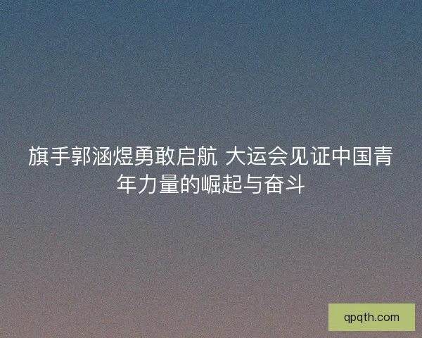 旗手郭涵煜勇敢启航 大运会见证中国青年力量的崛起与奋斗