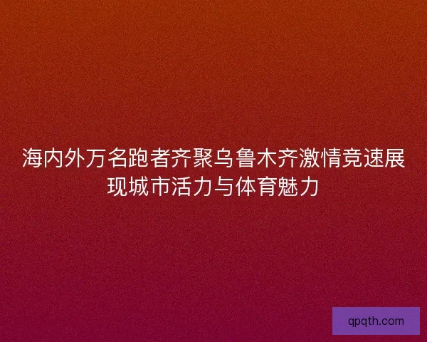 海内外万名跑者齐聚乌鲁木齐激情竞速展现城市活力与体育魅力