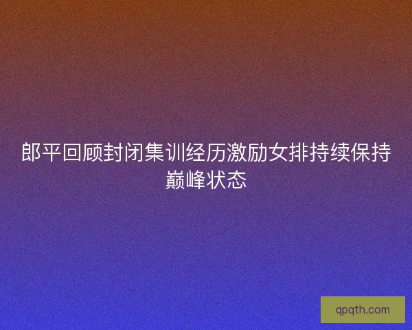 郎平回顾封闭集训经历激励女排持续保持巅峰状态