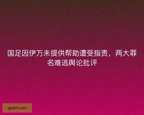 国足因伊万未提供帮助遭受指责，两大罪名难逃舆论批评