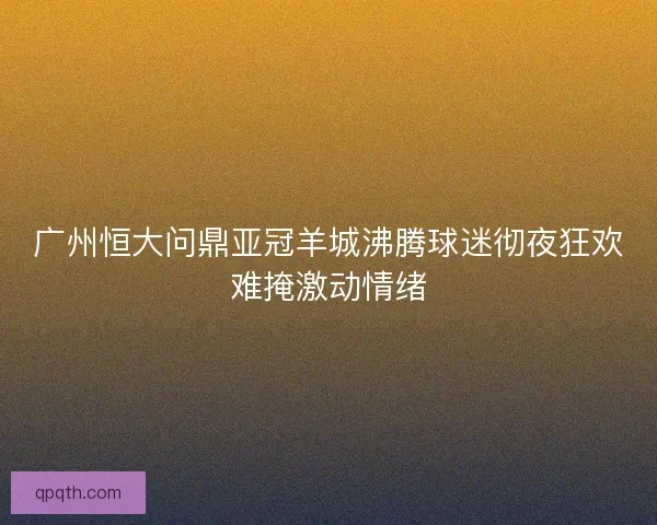 广州恒大问鼎亚冠羊城沸腾球迷彻夜狂欢难掩激动情绪 广州恒大问鼎亚冠羊城沸腾球迷彻夜狂欢难掩激动情绪