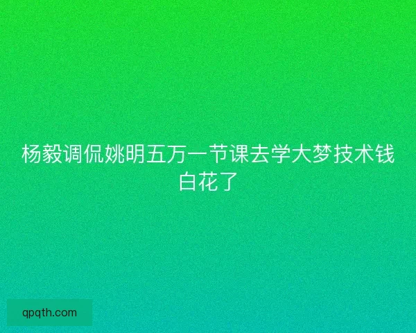 杨毅调侃姚明五万一节课去学大梦技术钱白花了