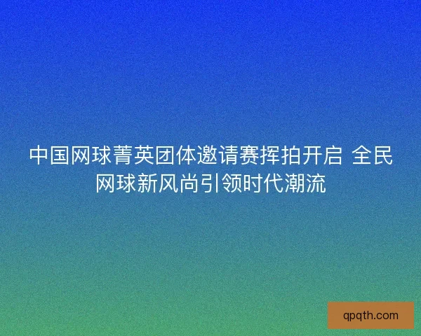 中国网球菁英团体邀请赛挥拍开启 全民网球新风尚引领时代潮流
