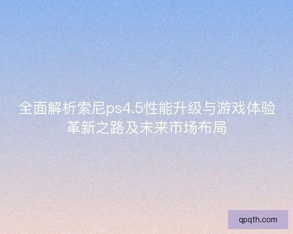 全面解析索尼ps4.5性能升级与游戏体验革新之路及未来市场布局