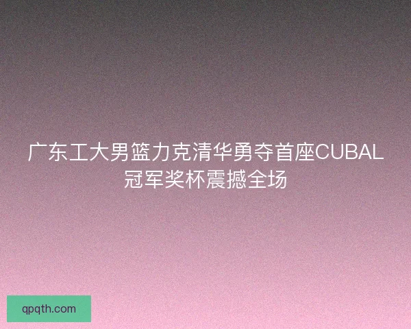 广东工大男篮力克清华勇夺首座CUBAL冠军奖杯震撼全场