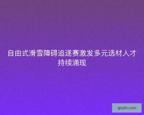 自由式滑雪障碍追逐赛激发多元选材人才持续涌现