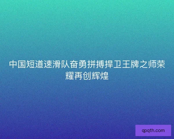 中国短道速滑队奋勇拼搏捍卫王牌之师荣耀再创辉煌